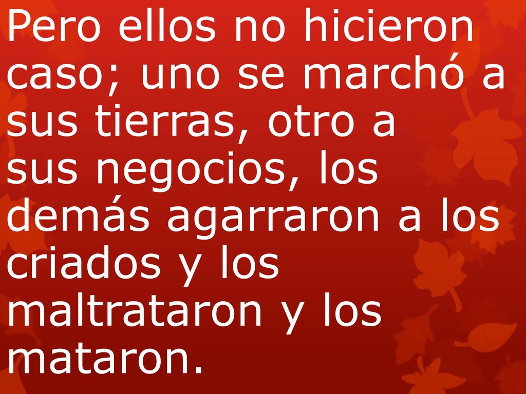 Pero ellos no hicieron caso; uno se marchó a sus tierras, otro a sus negocios, los demás agarraron a los criados y los maltrataron y los mataron.