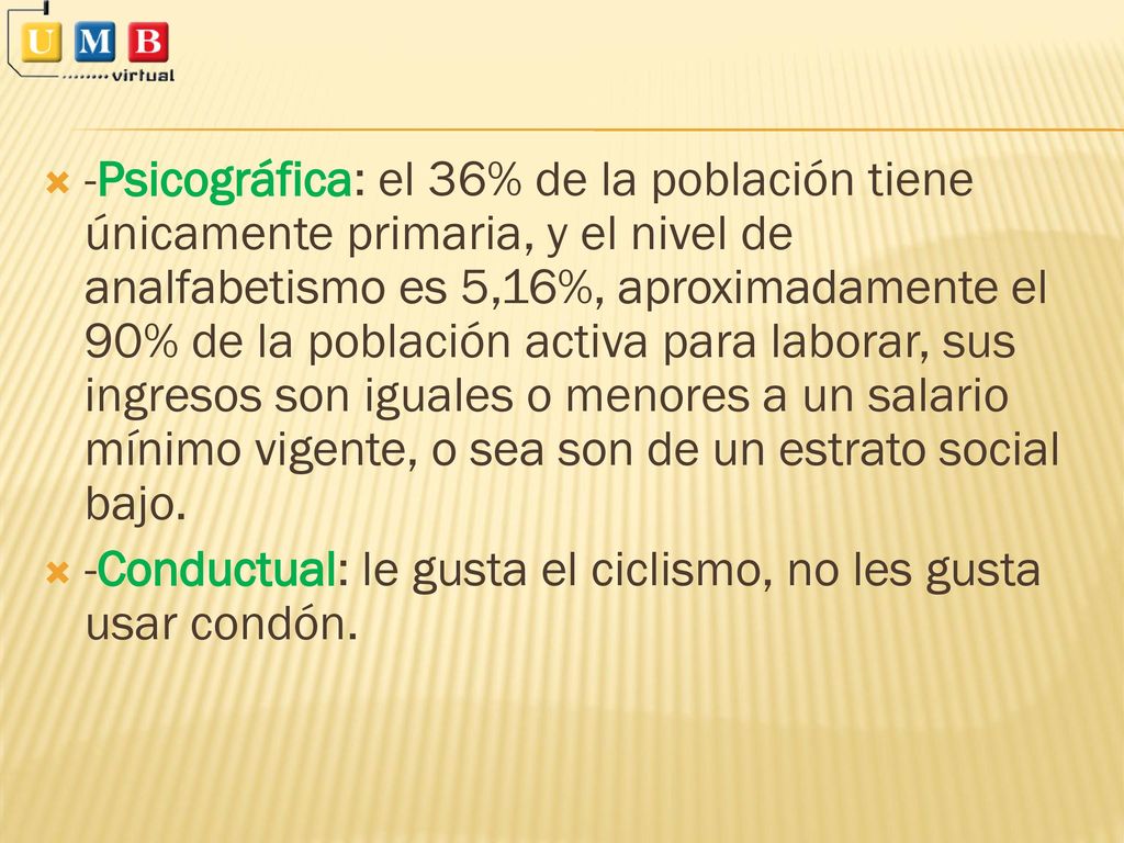 -Psicográfica: el 36% de la población tiene únicamente primaria, y el nivel de analfabetismo es 5,16%, aproximadamente el 90% de la población activa para laborar, sus ingresos son iguales o menores a un salario mínimo vigente, o sea son de un estrato social bajo.