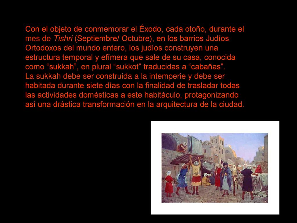 Con el objeto de conmemorar el Éxodo, cada otoño, durante el mes de Tishri (Septiembre/ Octubre), en los barrios Judíos Ortodoxos del mundo entero, los judíos construyen una estructura temporal y efímera que sale de su casa, conocida como sukkah , en plural sukkot traducidas a cabañas .