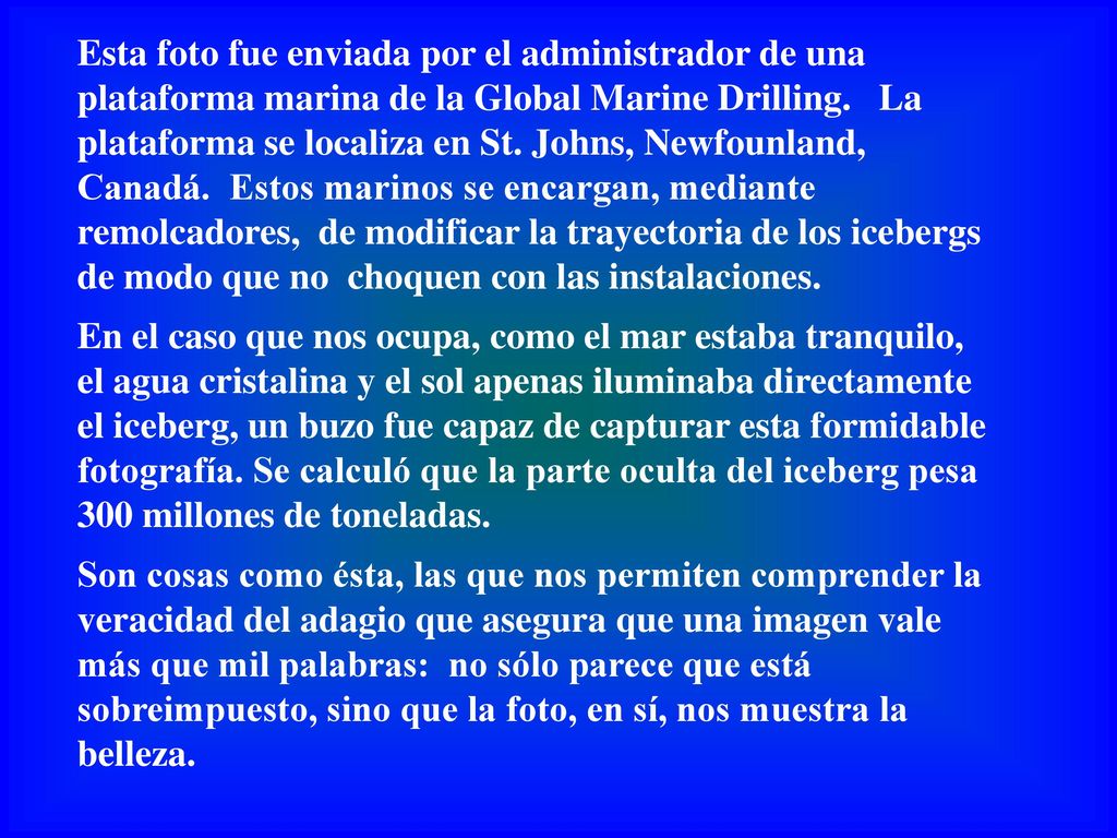 Esta foto fue enviada por el administrador de una plataforma marina de la Global Marine Drilling. La plataforma se localiza en St. Johns, Newfounland, Canadá. Estos marinos se encargan, mediante remolcadores, de modificar la trayectoria de los icebergs de modo que no choquen con las instalaciones.