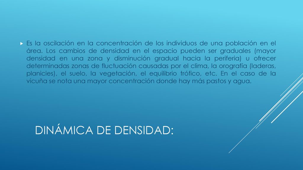 Es la oscilación en la concentración de los individuos de una población en el área. Los cambios de densidad en el espacio pueden ser graduales (mayor densidad en una zona y disminución gradual hacia la periferia) u ofrecer determinadas zonas de fluctuación causadas por el clima, la orografía (laderas, planicies), el suelo, la vegetación, el equilibrio trófico, etc. En el caso de la vicuña se nota una mayor concentración donde hay más pastos y agua.
