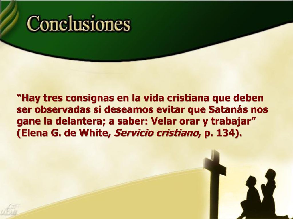Hay tres consignas en la vida cristiana que deben ser observadas si deseamos evitar que Satanás nos gane la delantera; a saber: Velar orar y trabajar (Elena G. de White, Servicio cristiano, p. 134).