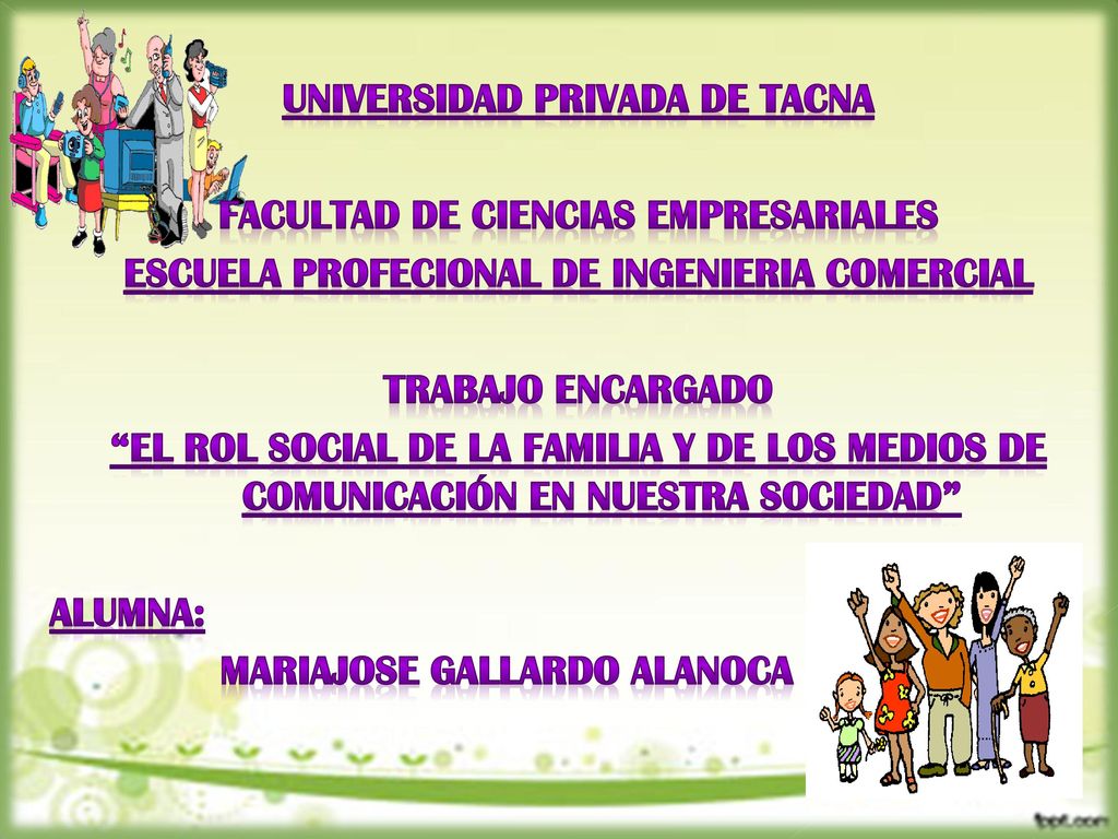 UNIVERSIDAD PRIVADA DE TACNA FACULTAD DE CIENCIAS EMPRESARIALES ESCUELA PROFECIONAL DE INGENIERIA COMERCIAL TRABAJO ENCARGADO el rol social de la familia y de los medios de comunicación en nuestra sociedad ALUMNA: MARIAJOSE GALLARDO ALANOCA