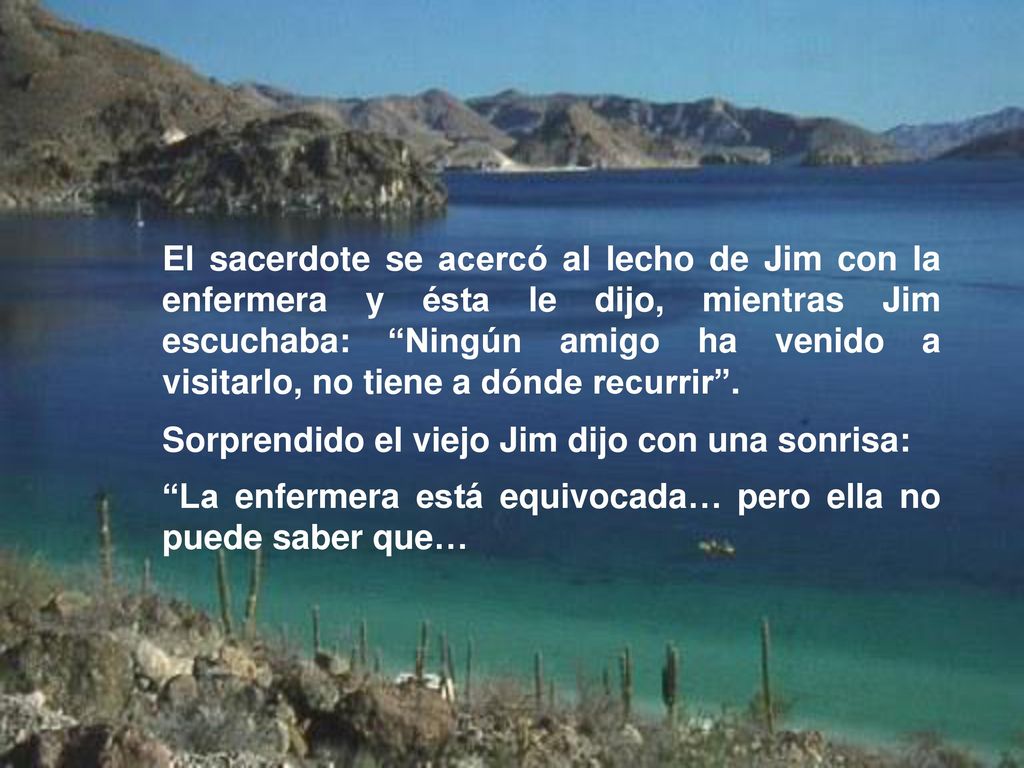 El sacerdote se acercó al lecho de Jim con la enfermera y ésta le dijo, mientras Jim escuchaba: Ningún amigo ha venido a visitarlo, no tiene a dónde recurrir .