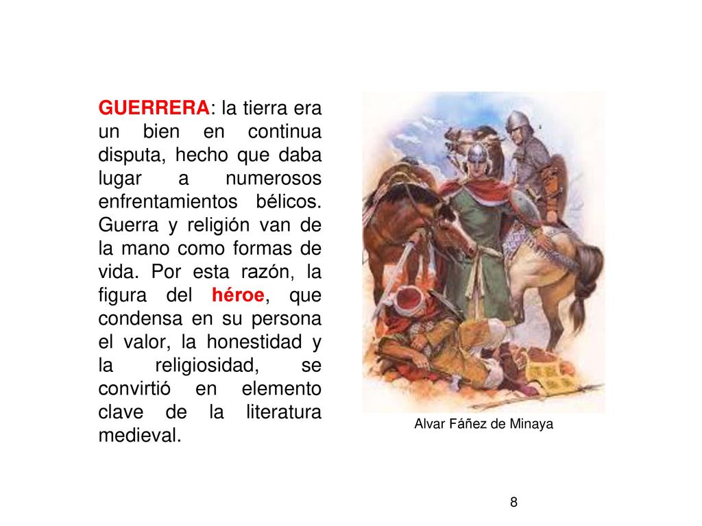 GUERRERA: la tierra era un bien en continua disputa, hecho que daba lugar a numerosos enfrentamientos bélicos. Guerra y religión van de la mano como formas de vida. Por esta razón, la figura del héroe, que condensa en su persona el valor, la honestidad y la religiosidad, se convirtió en elemento clave de la literatura medieval.