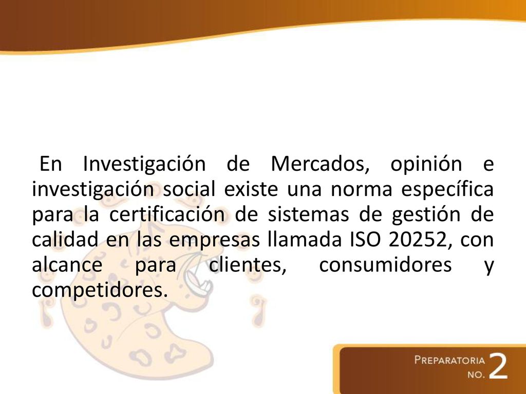 En Investigación de Mercados, opinión e investigación social existe una norma específica para la certificación de sistemas de gestión de calidad en las empresas llamada ISO 20252, con alcance para clientes, consumidores y competidores.