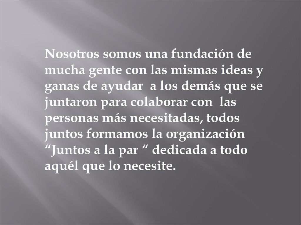 Nosotros somos una fundación de mucha gente con las mismas ideas y ganas de ayudar a los demás que se juntaron para colaborar con las personas más necesitadas, todos juntos formamos la organización Juntos a la par dedicada a todo aquél que lo necesite.
