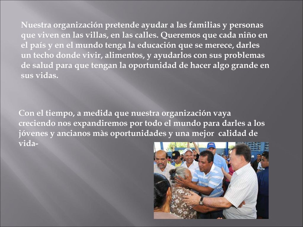 Nuestra organización pretende ayudar a las familias y personas que viven en las villas, en las calles. Queremos que cada niño en el país y en el mundo tenga la educación que se merece, darles un techo donde vivir, alimentos, y ayudarlos con sus problemas de salud para que tengan la oportunidad de hacer algo grande en sus vidas.