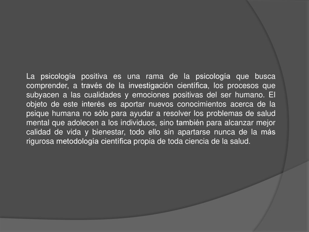 La psicología positiva es una rama de la psicología que busca comprender, a través de la investigación científica, los procesos que subyacen a las cualidades y emociones positivas del ser humano.