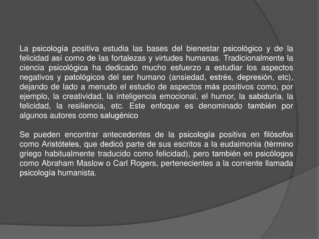 La psicología positiva estudia las bases del bienestar psicológico y de la felicidad así como de las fortalezas y virtudes humanas. Tradicionalmente la ciencia psicológica ha dedicado mucho esfuerzo a estudiar los aspectos negativos y patológicos del ser humano (ansiedad, estrés, depresión, etc), dejando de lado a menudo el estudio de aspectos más positivos como, por ejemplo, la creatividad, la inteligencia emocional, el humor, la sabiduría, la felicidad, la resiliencia, etc. Este enfoque es denominado también por algunos autores como salugénico