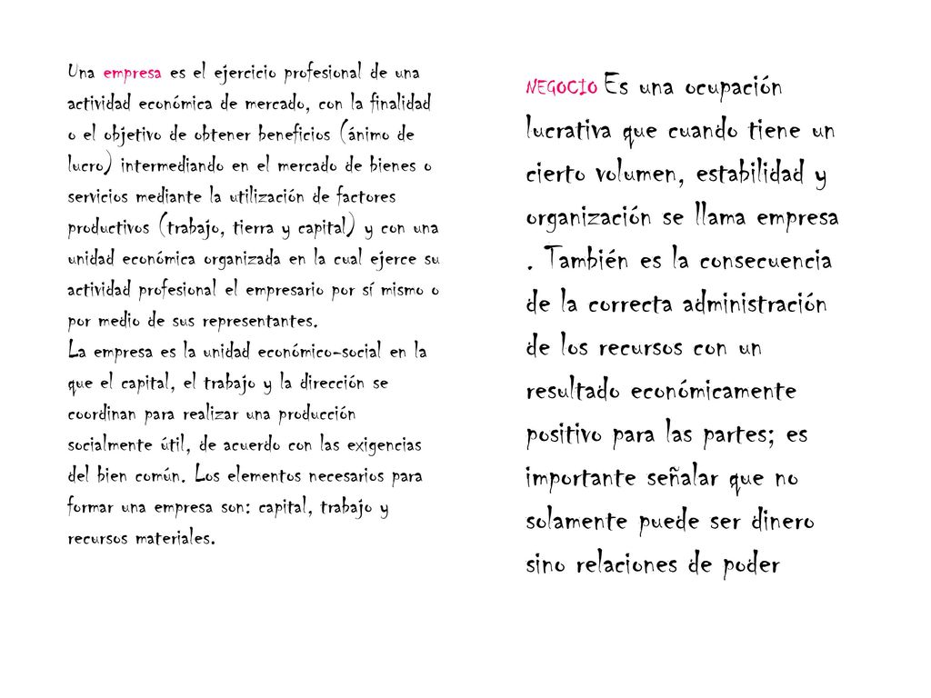 Una empresa es el ejercicio profesional de una actividad económica de mercado, con la finalidad o el objetivo de obtener beneficios (ánimo de lucro) intermediando en el mercado de bienes o servicios mediante la utilización de factores productivos (trabajo, tierra y capital) y con una unidad económica organizada en la cual ejerce su actividad profesional el empresario por sí mismo o por medio de sus representantes. La empresa es la unidad económico-social en la que el capital, el trabajo y la dirección se coordinan para realizar una producción socialmente útil, de acuerdo con las exigencias del bien común. Los elementos necesarios para formar una empresa son: capital, trabajo y recursos materiales.
