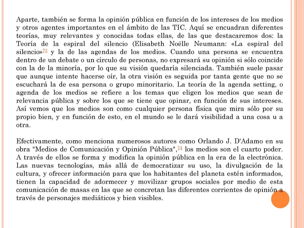Aparte, también se forma la opinión pública en función de los intereses de los medios y otros agentes importantes en el ámbito de las TIC. Aquí se encuadran diferentes teorías, muy relevantes y conocidas todas ellas, de las que destacaremos dos: la Teoría de la espiral del silencio (Elisabeth Noëlle Neumann: «La espiral del silencio»73 y la de las agendas de los medios. Cuando una persona se encuentra dentro de un debate o un círculo de personas, no expresará su opinión si sólo coincide con la de la minoría, por lo que su visión quedaría silenciada. También suele pasar que aunque intente hacerse oír, la otra visión es seguida por tanta gente que no se escuchará la de esa persona o grupo minoritario. La teoría de la agenda setting, o agenda de los medios se refiere a los temas que eligen los medios que sean de relevancia pública y sobre los que se tiene que opinar, en función de sus intereses. Así vemos que los medios son como cualquier persona física que mira sólo por su propio bien, y en función de esto, en el mundo se le dará visibilidad a una cosa u a otra.