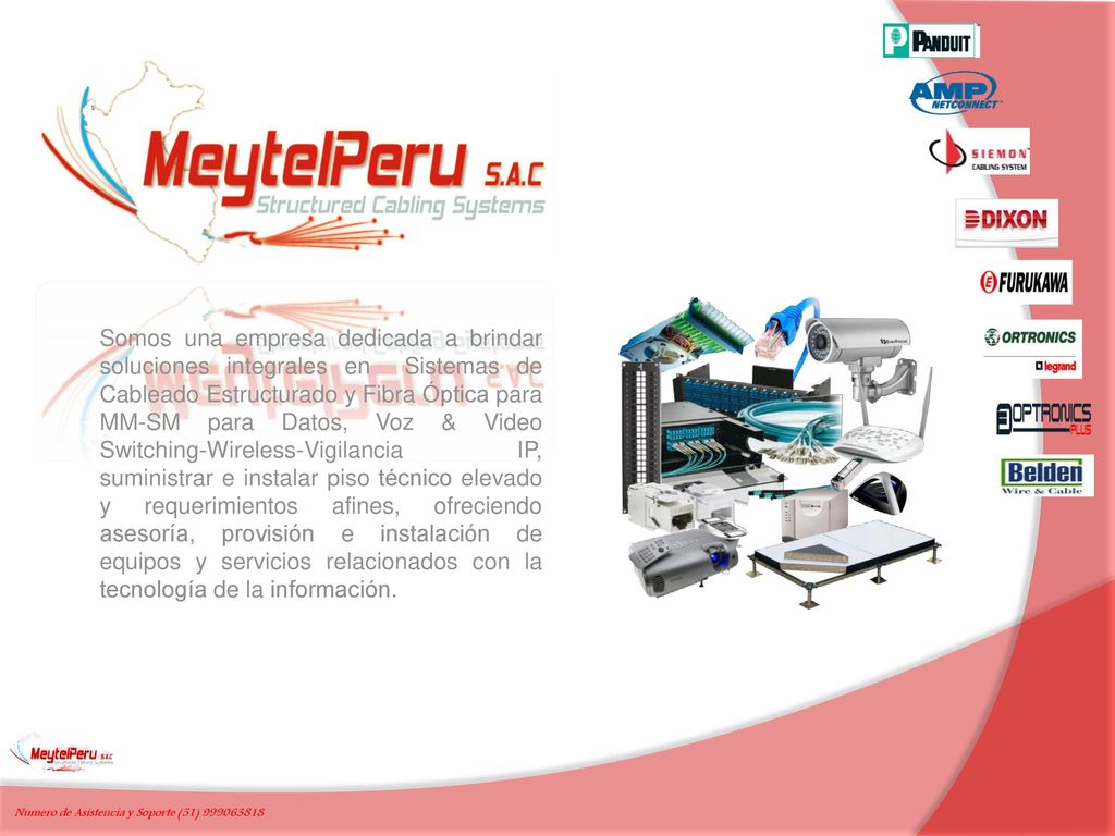 Somos una empresa dedicada a brindar soluciones integrales en Sistemas de Cableado Estructurado y Fibra Óptica para MM-SM para Datos, Voz & Video Switching-Wireless-Vigilancia IP, suministrar e instalar piso técnico elevado y requerimientos afines, ofreciendo asesoría, provisión e instalación de equipos y servicios relacionados con la tecnología de la información.