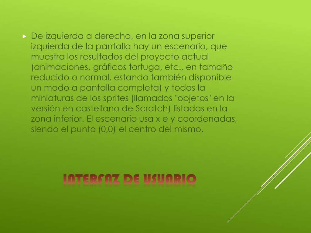 De izquierda a derecha, en la zona superior izquierda de la pantalla hay un escenario, que muestra los resultados del proyecto actual (animaciones, gráficos tortuga, etc., en tamaño reducido o normal, estando también disponible un modo a pantalla completa) y todas la miniaturas de los sprites (llamados objetos en la versión en castellano de Scratch) listadas en la zona inferior. El escenario usa x e y coordenadas, siendo el punto (0,0) el centro del mismo.