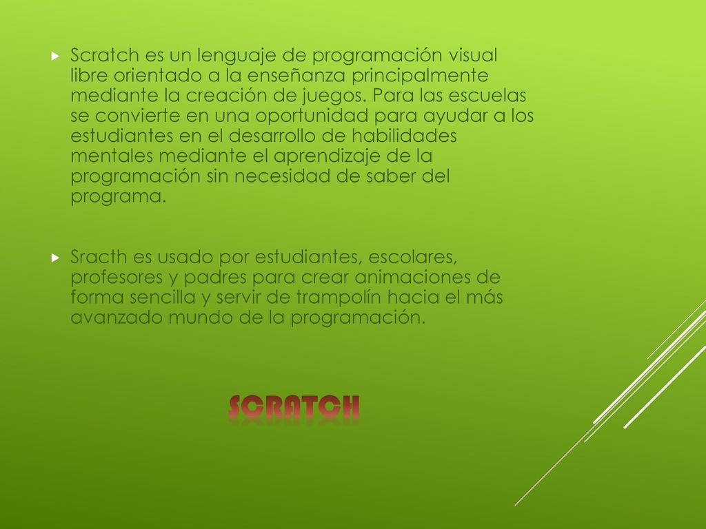 Scratch es un lenguaje de programación visual libre orientado a la enseñanza principalmente mediante la creación de juegos. Para las escuelas se convierte en una oportunidad para ayudar a los estudiantes en el desarrollo de habilidades mentales mediante el aprendizaje de la programación sin necesidad de saber del programa.