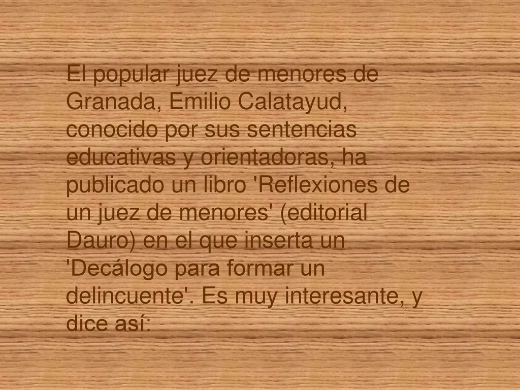 El popular juez de menores de Granada, Emilio Calatayud, conocido por sus sentencias educativas y orientadoras, ha publicado un libro Reflexiones de un juez de menores (editorial Dauro) en el que inserta un Decálogo para formar un delincuente .
