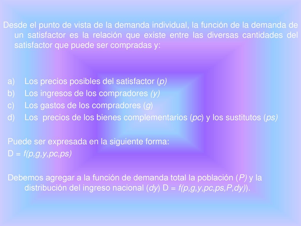 Desde el punto de vista de la demanda individual, la función de la demanda de un satisfactor es la relación que existe entre las diversas cantidades del satisfactor que puede ser compradas y: