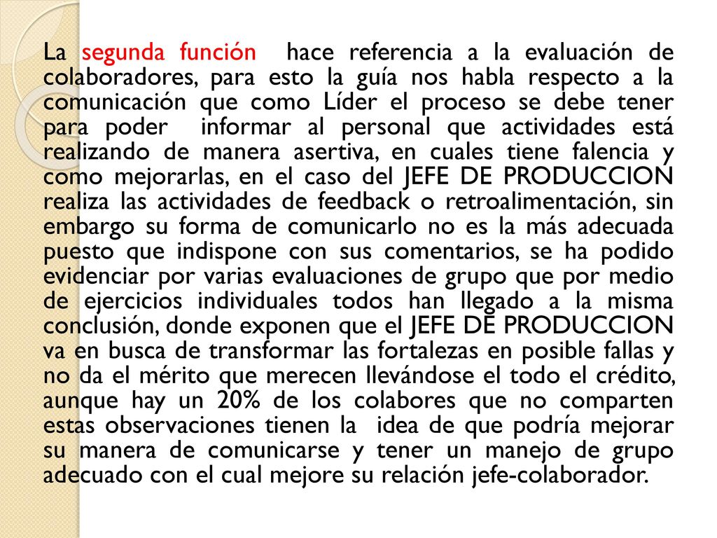 La segunda función hace referencia a la evaluación de colaboradores, para esto la guía nos habla respecto a la comunicación que como Líder el proceso se debe tener para poder informar al personal que actividades está realizando de manera asertiva, en cuales tiene falencia y como mejorarlas, en el caso del JEFE DE PRODUCCION realiza las actividades de feedback o retroalimentación, sin embargo su forma de comunicarlo no es la más adecuada puesto que indispone con sus comentarios, se ha podido evidenciar por varias evaluaciones de grupo que por medio de ejercicios individuales todos han llegado a la misma conclusión, donde exponen que el JEFE DE PRODUCCION va en busca de transformar las fortalezas en posible fallas y no da el mérito que merecen llevándose el todo el crédito, aunque hay un 20% de los colabores que no comparten estas observaciones tienen la idea de que podría mejorar su manera de comunicarse y tener un manejo de grupo adecuado con el cual mejore su relación jefe-colaborador.