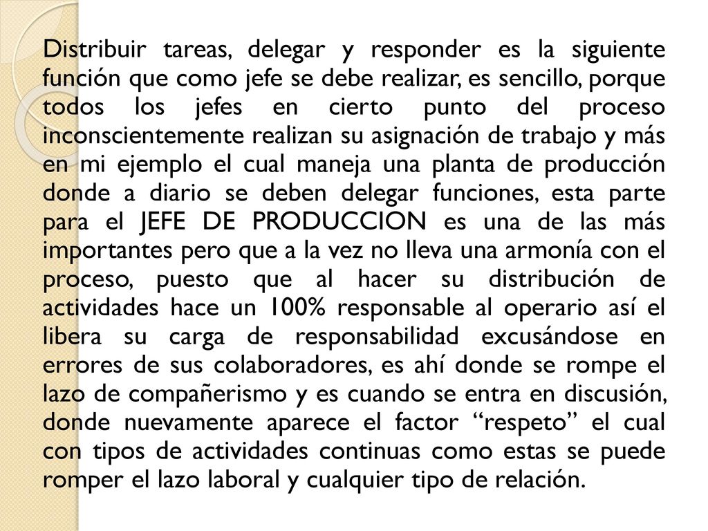 Distribuir tareas, delegar y responder es la siguiente función que como jefe se debe realizar, es sencillo, porque todos los jefes en cierto punto del proceso inconscientemente realizan su asignación de trabajo y más en mi ejemplo el cual maneja una planta de producción donde a diario se deben delegar funciones, esta parte para el JEFE DE PRODUCCION es una de las más importantes pero que a la vez no lleva una armonía con el proceso, puesto que al hacer su distribución de actividades hace un 100% responsable al operario así el libera su carga de responsabilidad excusándose en errores de sus colaboradores, es ahí donde se rompe el lazo de compañerismo y es cuando se entra en discusión, donde nuevamente aparece el factor respeto el cual con tipos de actividades continuas como estas se puede romper el lazo laboral y cualquier tipo de relación.