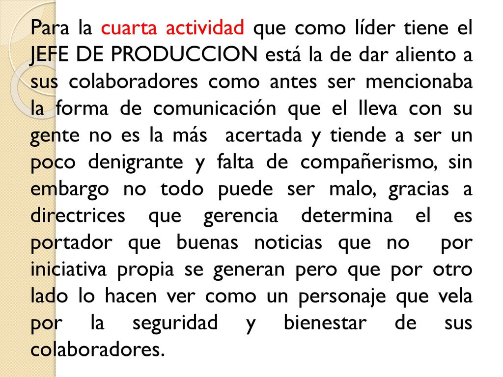 Para la cuarta actividad que como líder tiene el JEFE DE PRODUCCION está la de dar aliento a sus colaboradores como antes ser mencionaba la forma de comunicación que el lleva con su gente no es la más acertada y tiende a ser un poco denigrante y falta de compañerismo, sin embargo no todo puede ser malo, gracias a directrices que gerencia determina el es portador que buenas noticias que no por iniciativa propia se generan pero que por otro lado lo hacen ver como un personaje que vela por la seguridad y bienestar de sus colaboradores.