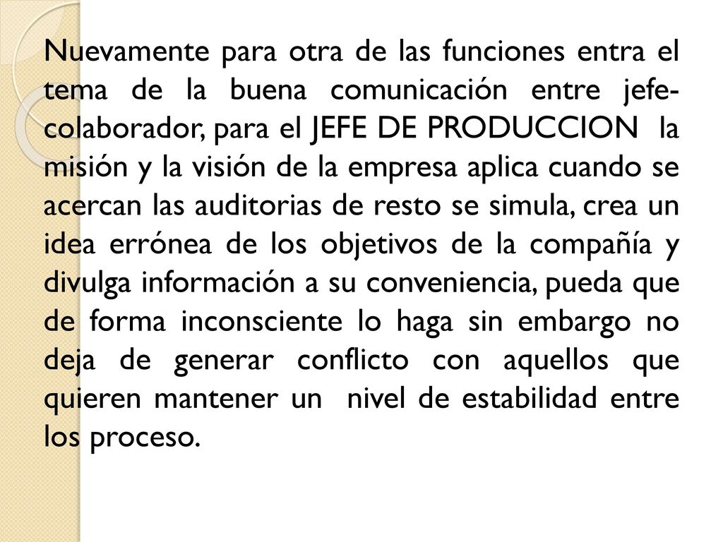 Nuevamente para otra de las funciones entra el tema de la buena comunicación entre jefe- colaborador, para el JEFE DE PRODUCCION la misión y la visión de la empresa aplica cuando se acercan las auditorias de resto se simula, crea un idea errónea de los objetivos de la compañía y divulga información a su conveniencia, pueda que de forma inconsciente lo haga sin embargo no deja de generar conflicto con aquellos que quieren mantener un nivel de estabilidad entre los proceso.