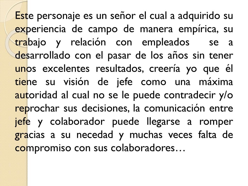 Este personaje es un señor el cual a adquirido su experiencia de campo de manera empírica, su trabajo y relación con empleados se a desarrollado con el pasar de los años sin tener unos excelentes resultados, creería yo que él tiene su visión de jefe como una máxima autoridad al cual no se le puede contradecir y/o reprochar sus decisiones, la comunicación entre jefe y colaborador puede llegarse a romper gracias a su necedad y muchas veces falta de compromiso con sus colaboradores…