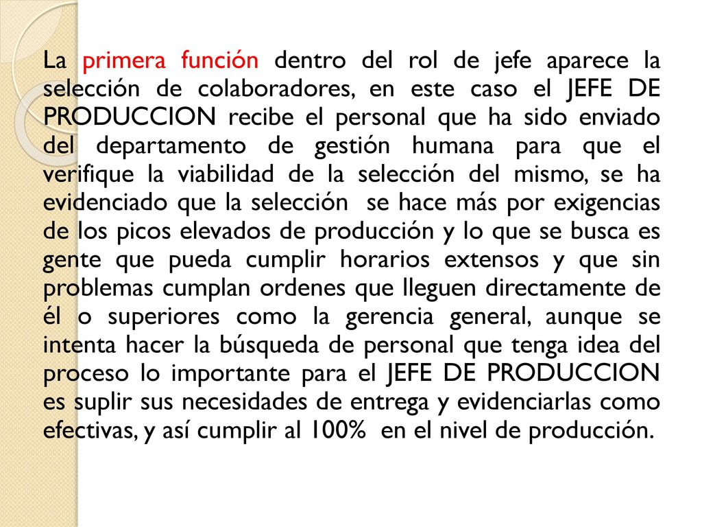 La primera función dentro del rol de jefe aparece la selección de colaboradores, en este caso el JEFE DE PRODUCCION recibe el personal que ha sido enviado del departamento de gestión humana para que el verifique la viabilidad de la selección del mismo, se ha evidenciado que la selección se hace más por exigencias de los picos elevados de producción y lo que se busca es gente que pueda cumplir horarios extensos y que sin problemas cumplan ordenes que lleguen directamente de él o superiores como la gerencia general, aunque se intenta hacer la búsqueda de personal que tenga idea del proceso lo importante para el JEFE DE PRODUCCION es suplir sus necesidades de entrega y evidenciarlas como efectivas, y así cumplir al 100% en el nivel de producción.