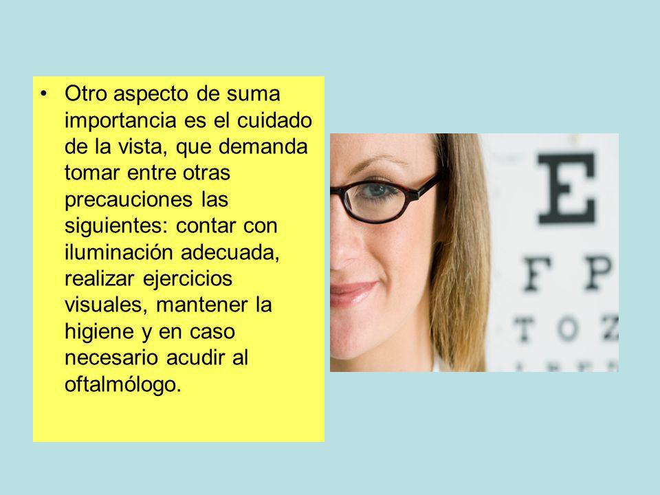 Otro aspecto de suma importancia es el cuidado de la vista, que demanda tomar entre otras precauciones las siguientes: contar con iluminación adecuada, realizar ejercicios visuales, mantener la higiene y en caso necesario acudir al oftalmólogo.
