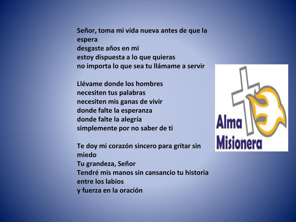Señor, toma mi vida nueva antes de que la espera desgaste años en mi estoy dispuesta a lo que quieras no importa lo que sea tu llámame a servir Llévame donde los hombres necesiten tus palabras necesiten mis ganas de vivir donde falte la esperanza donde falte la alegría simplemente por no saber de ti Te doy mi corazón sincero para gritar sin miedo Tu grandeza, Señor Tendré mis manos sin cansancio tu historia entre los labios y fuerza en la oración