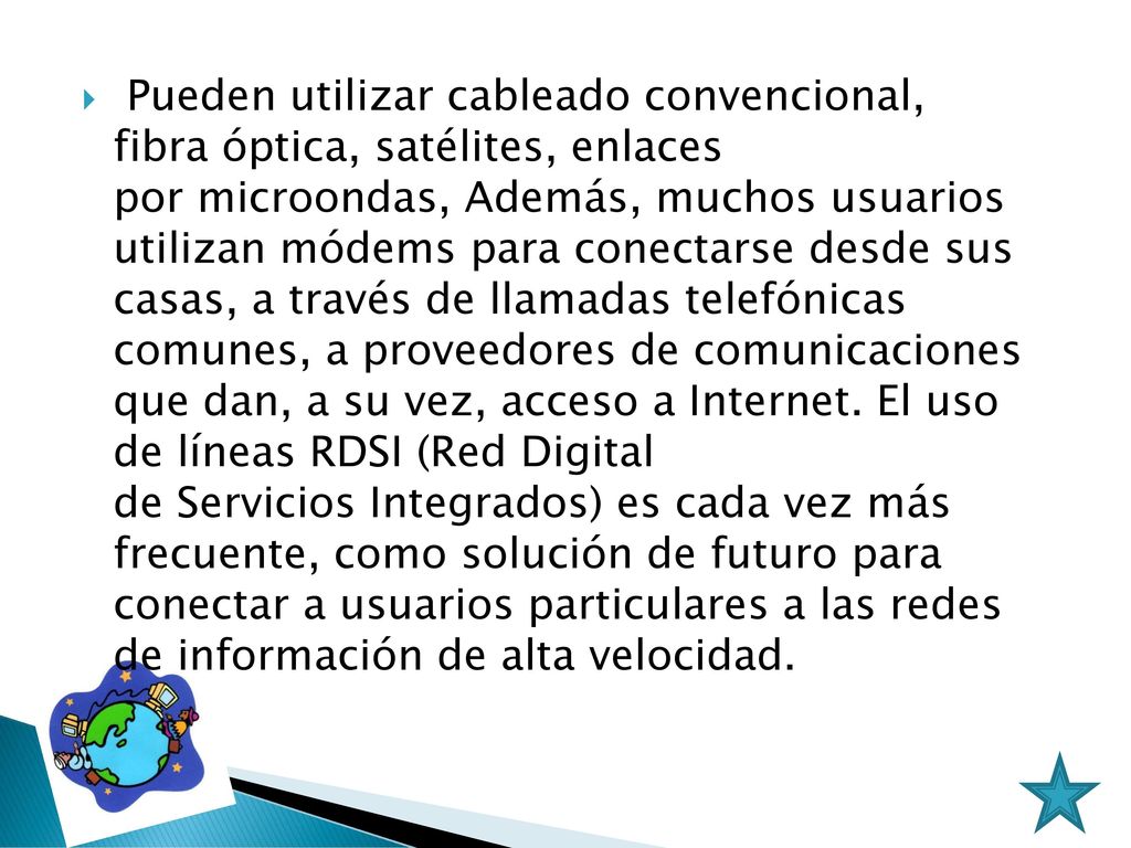 Pueden utilizar cableado convencional, fibra óptica, satélites, enlaces por microondas, Además, muchos usuarios utilizan módems para conectarse desde sus casas, a través de llamadas telefónicas comunes, a proveedores de comunicaciones que dan, a su vez, acceso a Internet.