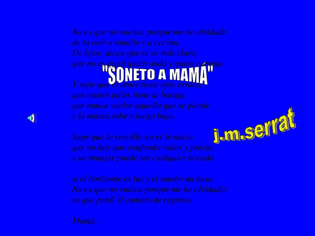 No es que no vuelva, porque me he olvidado de tu olor a tomillo y a cocina. De lejos, dicen que se ve más claro, que no es igual quién anda y quién camina. Y supe que el amor tiene ojos verdes, que cuatro palos tiene la baraja, que nunca vuelve aquello que se pierde y la marea sube y luego baja. Supe que lo sencillo no es lo necio, que no hay que confundir valor y precio, y un manjar puede ser cualquier bocado si el horizonte es luz y el rumbo un beso, No es que no vuelva porque me he olvidado: es que perdí el camino de regreso, Mamá...