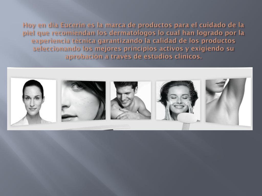 Hoy en día Eucerin es la marca de productos para el cuidado de la piel que recomiendan los dermatólogos lo cual han logrado por la experiencia técnica garantizando la calidad de los productos seleccionando los mejores principios activos y exigiendo su aprobación a través de estudios clínicos.
