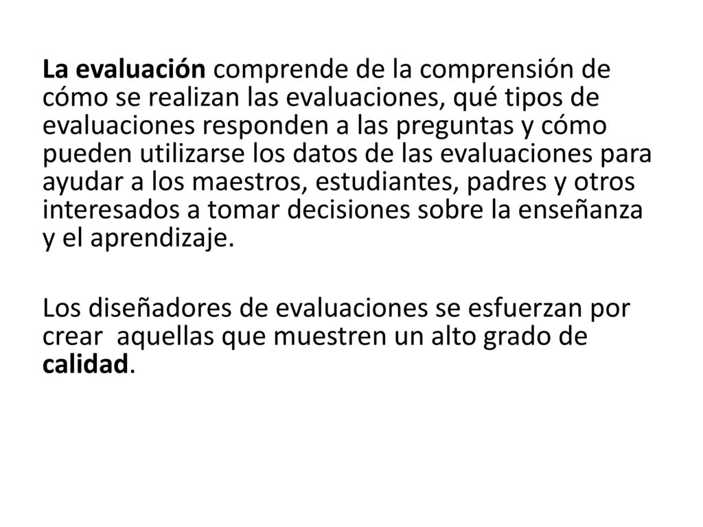 La evaluación comprende de la comprensión de cómo se realizan las evaluaciones, qué tipos de evaluaciones responden a las preguntas y cómo pueden utilizarse los datos de las evaluaciones para ayudar a los maestros, estudiantes, padres y otros interesados a tomar decisiones sobre la enseñanza y el aprendizaje.