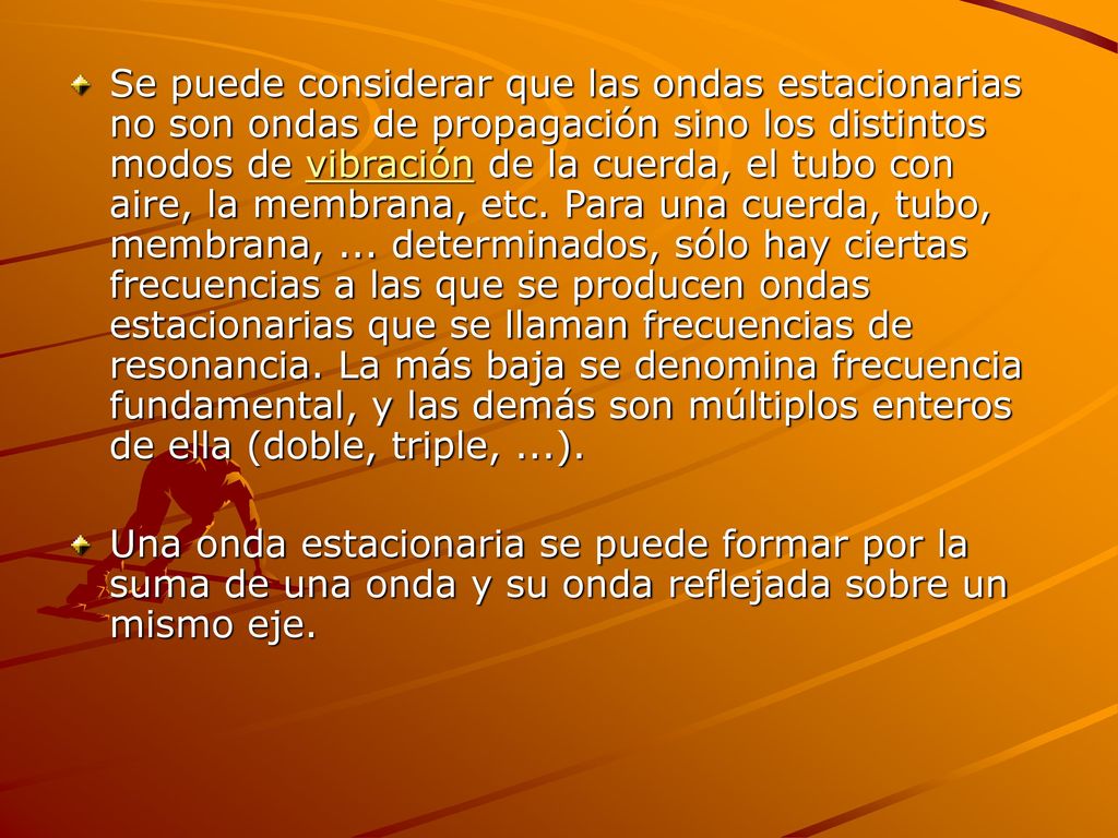 Se puede considerar que las ondas estacionarias no son ondas de propagación sino los distintos modos de vibración de la cuerda, el tubo con aire, la membrana, etc. Para una cuerda, tubo, membrana, ... determinados, sólo hay ciertas frecuencias a las que se producen ondas estacionarias que se llaman frecuencias de resonancia. La más baja se denomina frecuencia fundamental, y las demás son múltiplos enteros de ella (doble, triple, ...).