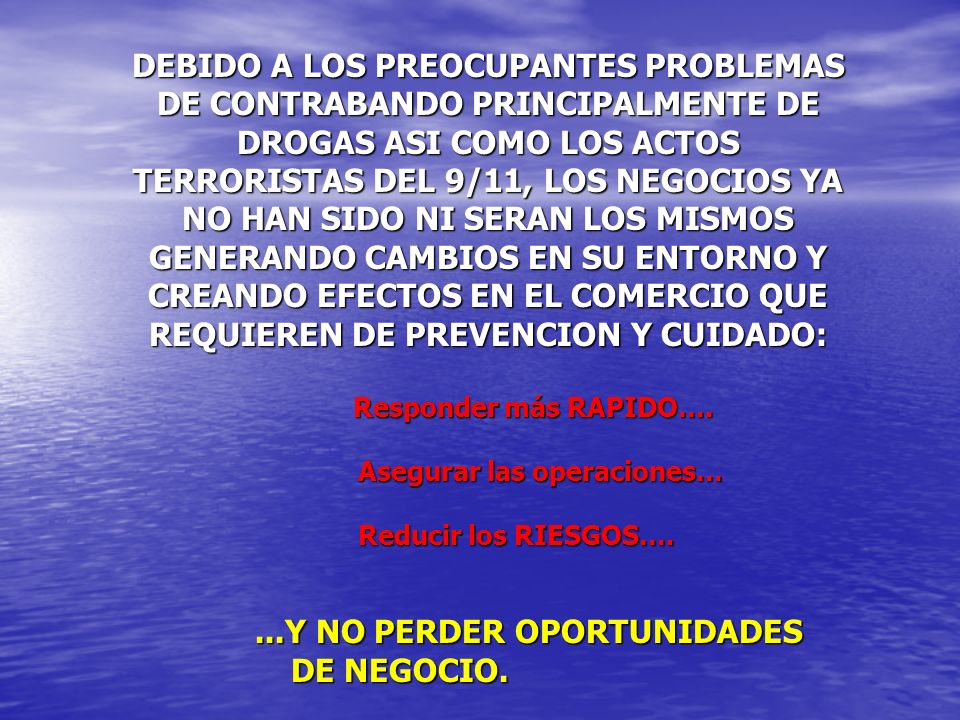 DEBIDO A LOS PREOCUPANTES PROBLEMAS DE CONTRABANDO PRINCIPALMENTE DE DROGAS ASI COMO LOS ACTOS TERRORISTAS DEL 9/11, LOS NEGOCIOS YA NO HAN SIDO NI SERAN LOS MISMOS GENERANDO CAMBIOS EN SU ENTORNO Y CREANDO EFECTOS EN EL COMERCIO QUE REQUIEREN DE PREVENCION Y CUIDADO: