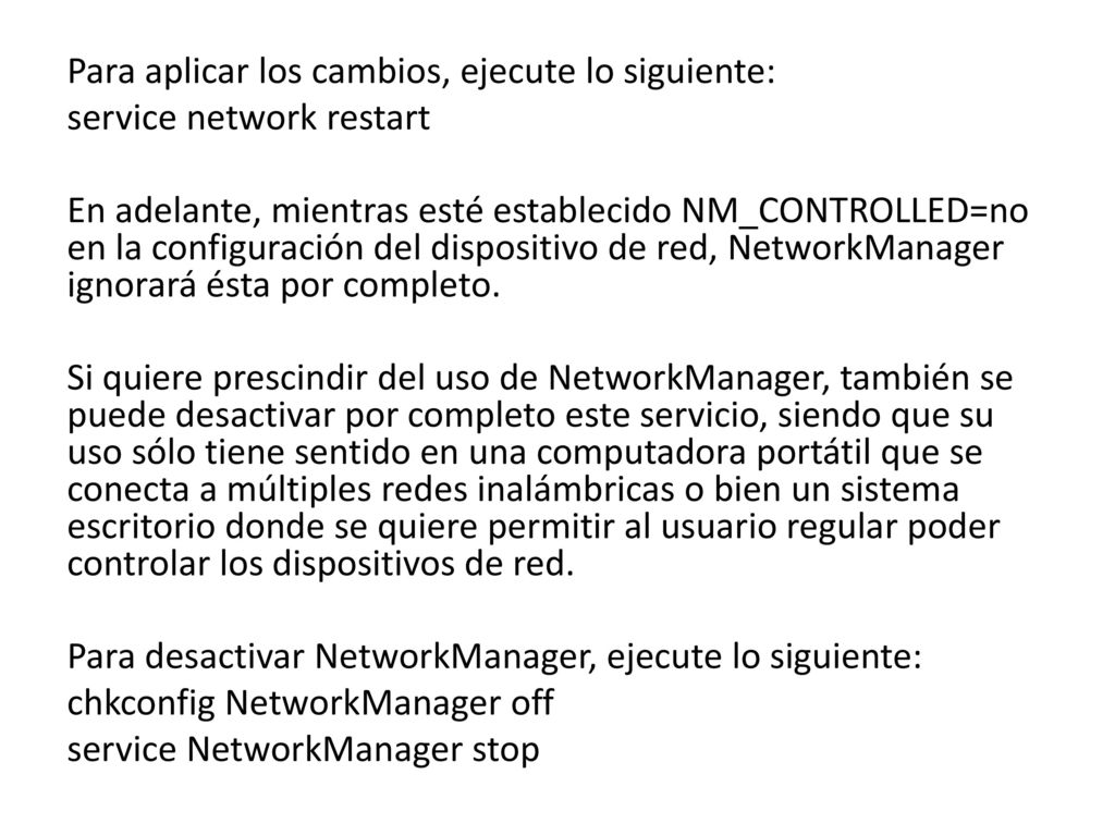Para aplicar los cambios, ejecute lo siguiente: service network restart En adelante, mientras esté establecido NM_CONTROLLED=no en la configuración del dispositivo de red, NetworkManager ignorará ésta por completo.