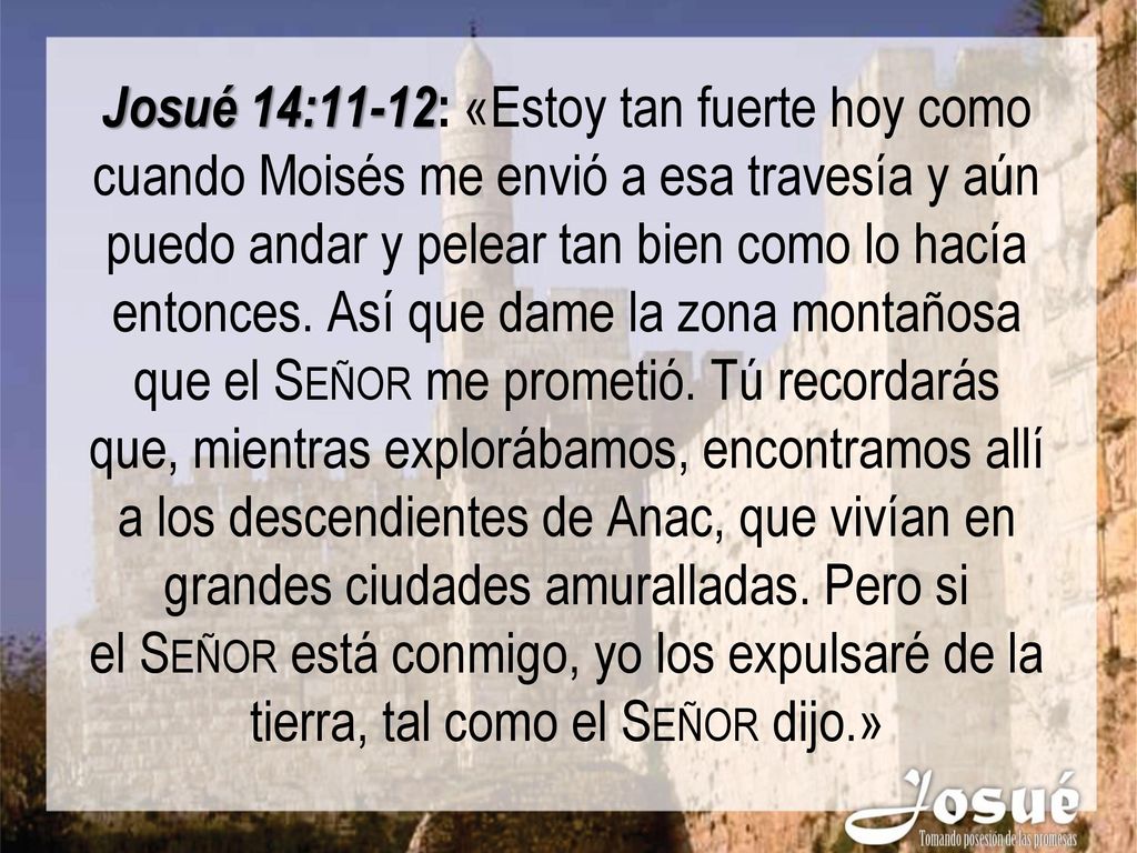 Josué 14:11-12: «Estoy tan fuerte hoy como cuando Moisés me envió a esa travesía y aún puedo andar y pelear tan bien como lo hacía entonces. Así que dame la zona montañosa que el Señor me prometió.