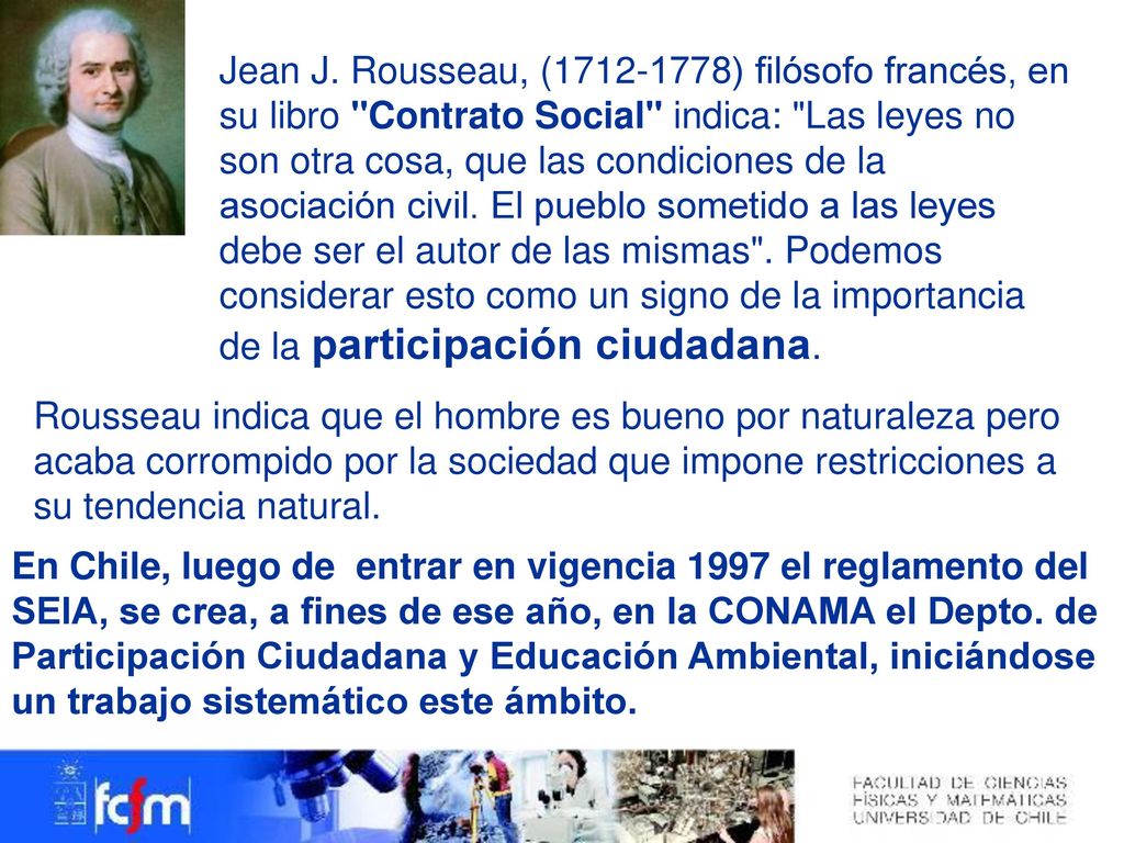 Jean J. Rousseau, ( ) filósofo francés, en su libro Contrato Social indica: Las leyes no son otra cosa, que las condiciones de la asociación civil. El pueblo sometido a las leyes debe ser el autor de las mismas . Podemos considerar esto como un signo de la importancia de la participación ciudadana.