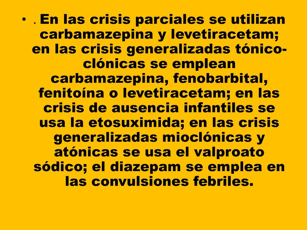 . En las crisis parciales se utilizan carbamazepina y levetiracetam; en las crisis generalizadas tónico-clónicas se emplean carbamazepina, fenobarbital, fenitoína o levetiracetam; en las crisis de ausencia infantiles se usa la etosuximida; en las crisis generalizadas mioclónicas y atónicas se usa el valproato sódico; el diazepam se emplea en las convulsiones febriles.