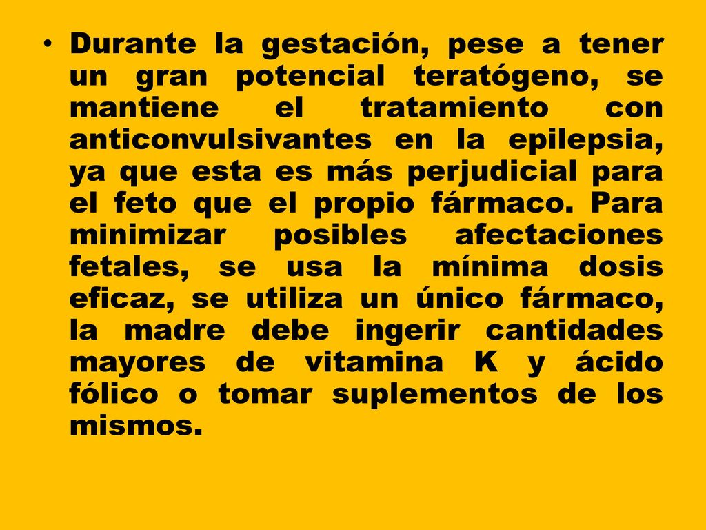 Durante la gestación, pese a tener un gran potencial teratógeno, se mantiene el tratamiento con anticonvulsivantes en la epilepsia, ya que esta es más perjudicial para el feto que el propio fármaco.