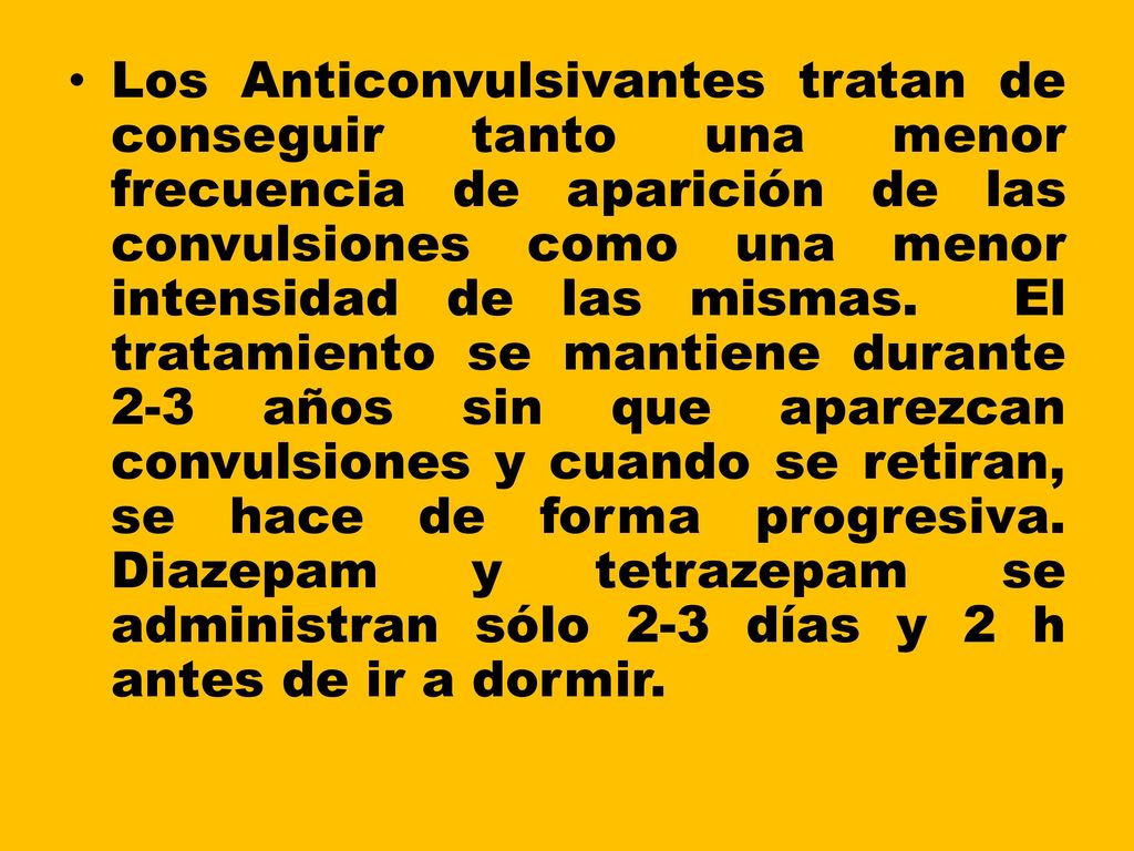 Los Anticonvulsivantes tratan de conseguir tanto una menor frecuencia de aparición de las convulsiones como una menor intensidad de las mismas. El tratamiento se mantiene durante 2-3 años sin que aparezcan convulsiones y cuando se retiran, se hace de forma progresiva.