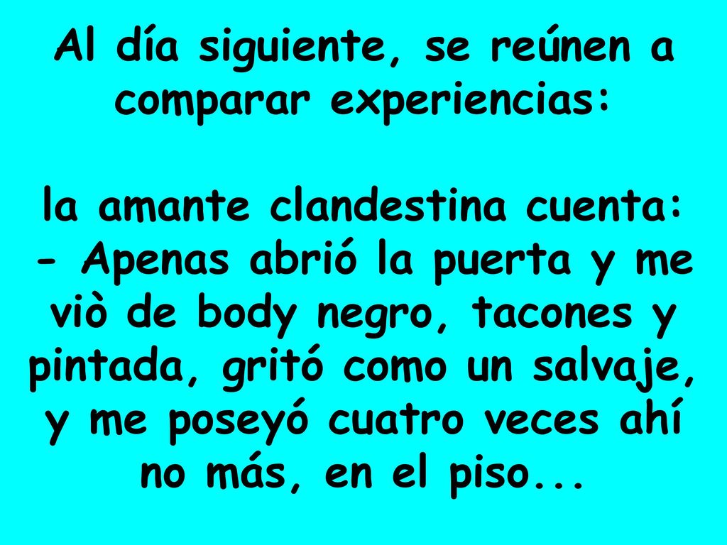 Al día siguiente, se reúnen a comparar experiencias: la amante clandestina cuenta: - Apenas abrió la puerta y me viò de body negro, tacones y pintada, gritó como un salvaje, y me poseyó cuatro veces ahí no más, en el piso...