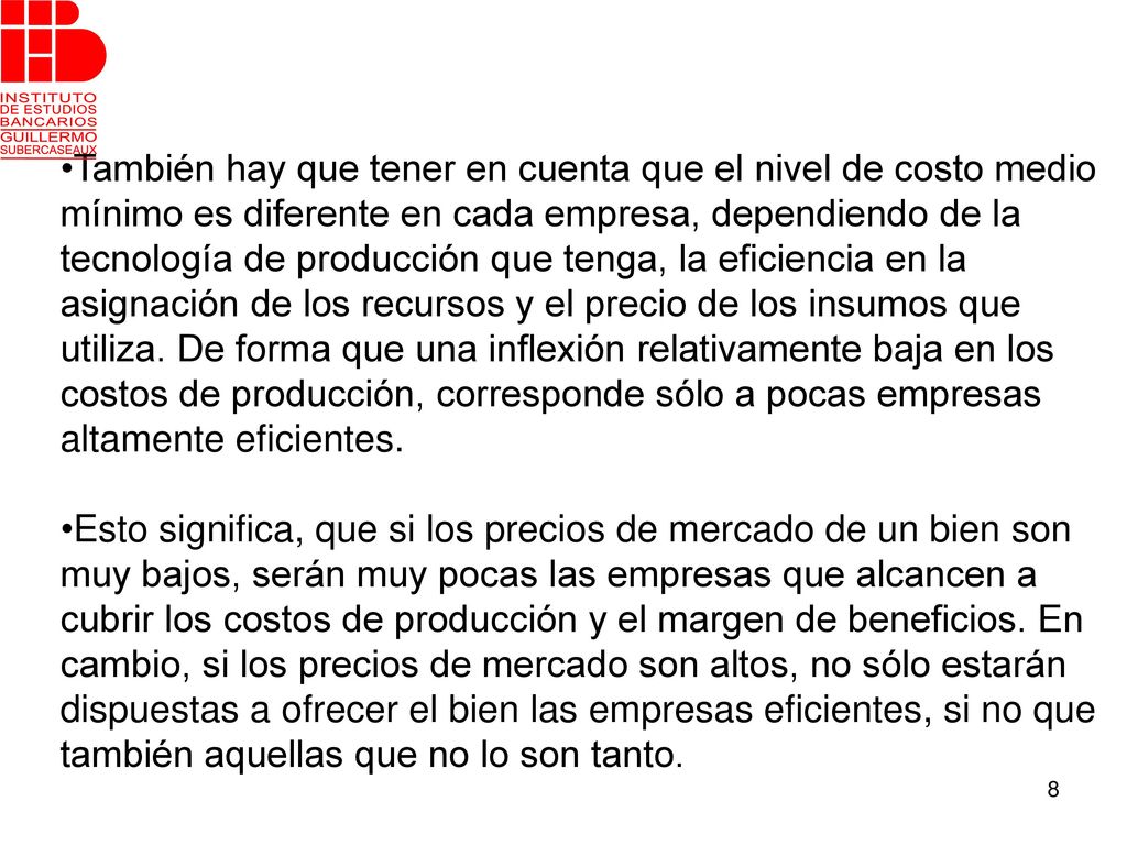 •También hay que tener en cuenta que el nivel de costo medio mínimo es diferente en cada empresa, dependiendo de la tecnología de producción que tenga, la eficiencia en la asignación de los recursos y el precio de los insumos que utiliza. De forma que una inflexión relativamente baja en los costos de producción, corresponde sólo a pocas empresas altamente eficientes.