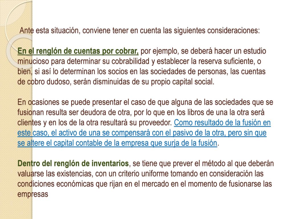 Ante esta situación, conviene tener en cuenta las siguientes consideraciones: En el renglón de cuentas por cobrar, por ejemplo, se deberá hacer un estudio minucioso para determinar su cobrabilidad y establecer la reserva suficiente, o bien, si así lo determinan los socios en las sociedades de personas, las cuentas de cobro dudoso, serán disminuidas de su propio capital social.