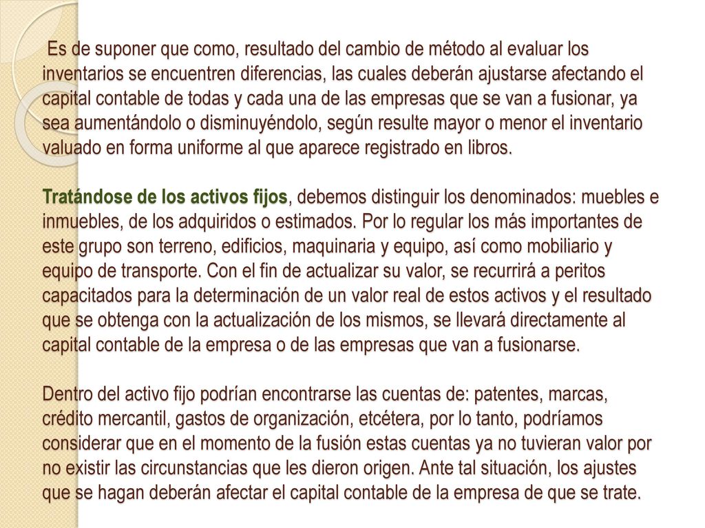 Es de suponer que como, resultado del cambio de método al evaluar los inventarios se encuentren diferencias, las cuales deberán ajustarse afectando el capital contable de todas y cada una de las empresas que se van a fusionar, ya sea aumentándolo o disminuyéndolo, según resulte mayor o menor el inventario valuado en forma uniforme al que aparece registrado en libros.