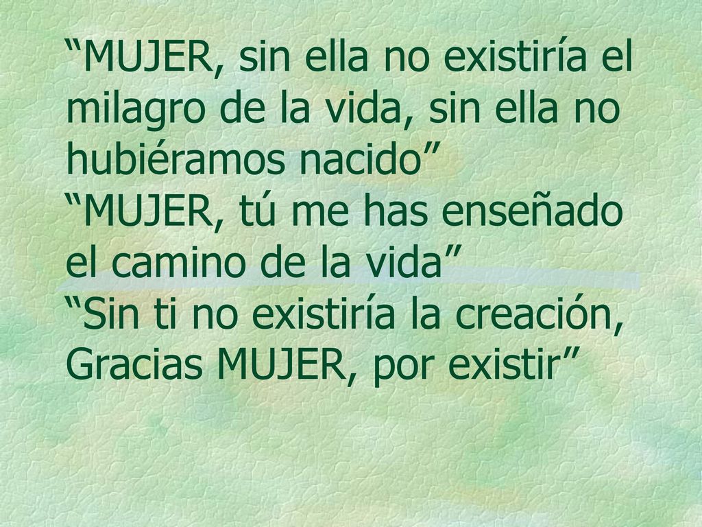 MUJER, sin ella no existiría el milagro de la vida, sin ella no hubiéramos nacido MUJER, tú me has enseñado el camino de la vida Sin ti no existiría la creación, Gracias MUJER, por existir