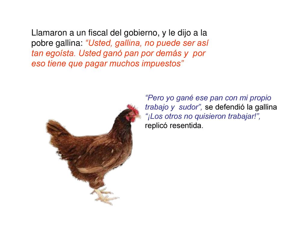 Llamaron a un fiscal del gobierno, y le dijo a la pobre gallina: Usted, gallina, no puede ser así tan egoísta. Usted ganó pan por demás y por eso tiene que pagar muchos impuestos