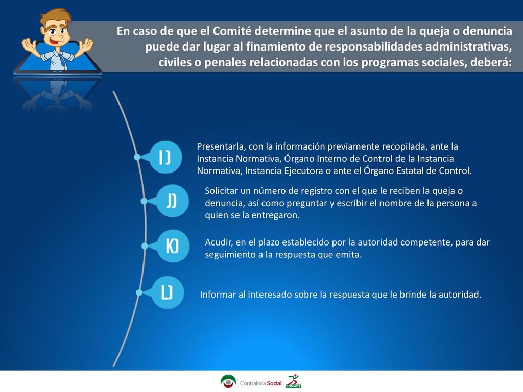 En caso de que el Comité determine que el asunto de la queja o denuncia puede dar lugar al finamiento de responsabilidades administrativas, civiles o penales relacionadas con los programas sociales, deberá: