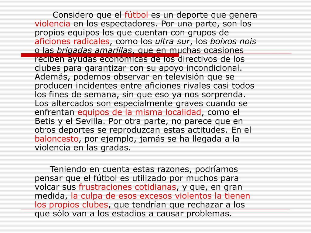 Considero que el fútbol es un deporte que genera violencia en los espectadores. Por una parte, son los propios equipos los que cuentan con grupos de aficiones radicales, como los ultra sur, los boixos nois o las brigadas amarillas, que en muchas ocasiones reciben ayudas económicas de los directivos de los clubes para garantizar con su apoyo incondicional. Además, podemos observar en televisión que se producen incidentes entre aficiones rivales casi todos los fines de semana, sin que eso ya nos sorprenda. Los altercados son especialmente graves cuando se enfrentan equipos de la misma localidad, como el Betis y el Sevilla. Por otra parte, no parece que en otros deportes se reproduzcan estas actitudes. En el baloncesto, por ejemplo, jamás se ha llegada a la violencia en las gradas.