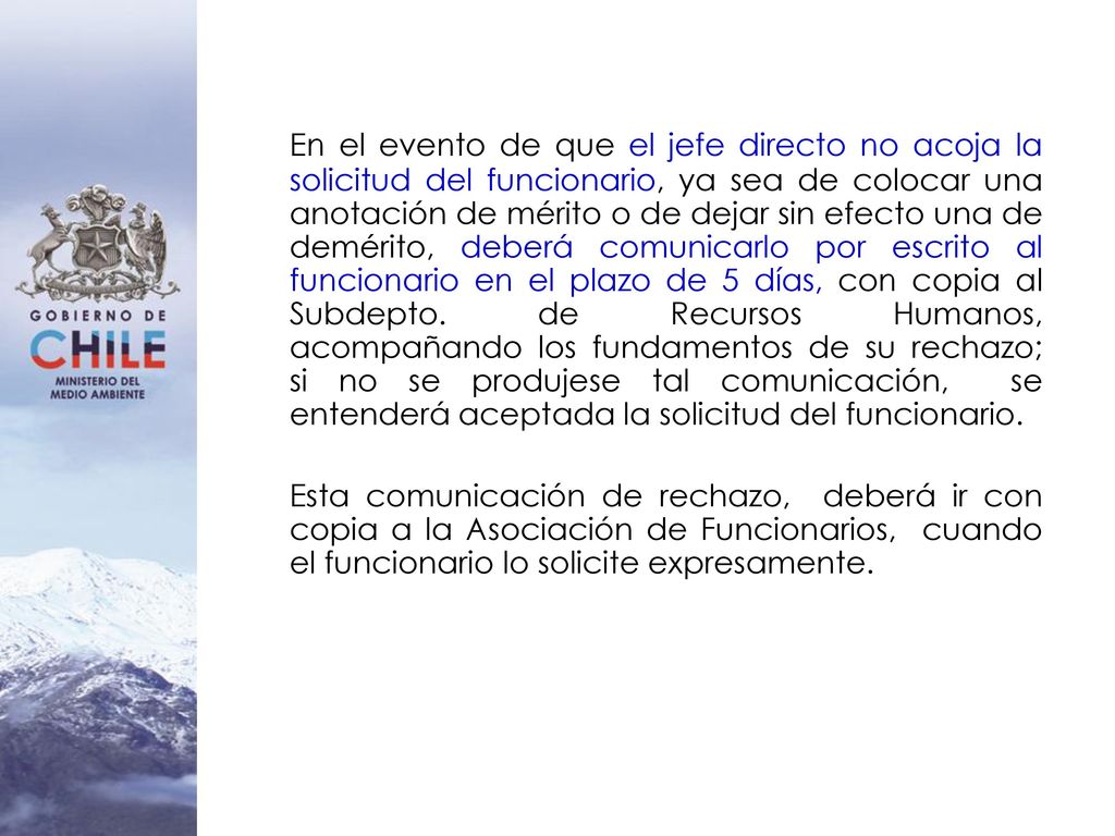 En el evento de que el jefe directo no acoja la solicitud del funcionario, ya sea de colocar una anotación de mérito o de dejar sin efecto una de demérito, deberá comunicarlo por escrito al funcionario en el plazo de 5 días, con copia al Subdepto. de Recursos Humanos, acompañando los fundamentos de su rechazo; si no se produjese tal comunicación, se entenderá aceptada la solicitud del funcionario.